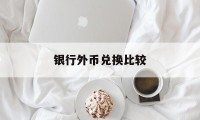 银行外币兑换比较(银行外币兑换汇率每家银行一样吗)