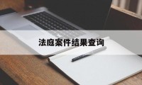 法庭案件结果查询(法庭案件结果查询系统)