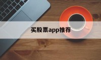 买股票app推荐(买股票软件哪个最好)