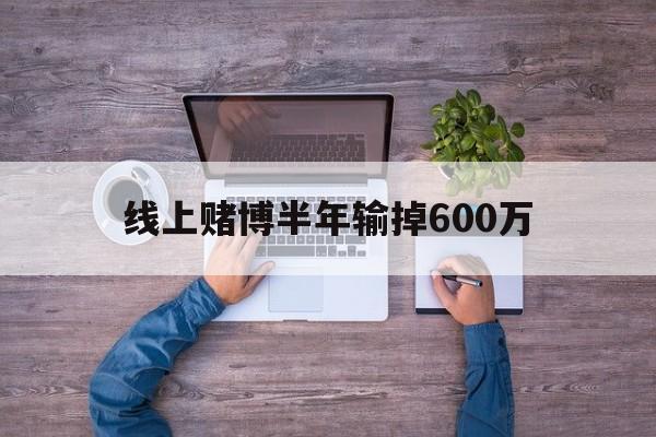 线上赌博半年输掉600万(线上赌博输了好多钱报警有用吗)